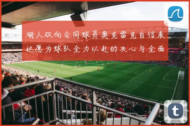 湖人双向合同球员奥克雷克自信表达愿为球队全力以赴的决心与全面能力